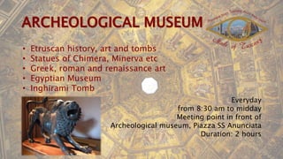 • Etruscan history, art and tombs
• Statues of Chimera, Minerva etc
• Greek, roman and renaissance art
• Egyptian Museum
• Inghirami Tomb
Everyday
from 8:30 am to midday
Meeting point in front of
Archeological museum, Piazza SS Anunciata
Duration: 2 hours
 