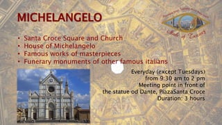 • Santa Croce Square and Church
• House of Michelangelo
• Famous works of masterpieces
• Funerary monuments of other famous italians
Everyday (except Tuesdays)
from 9:30 am to 2 pm
Meeting point in front of
the statue od Dante, PiazaSanta Croce
Duration: 3 hours
 