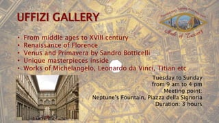 • From middle ages to XVIII century
• Renaissance of Florence
• Venus and Primavera by Sandro Botticelli
• Unique masterpieces inside
• Works of Michelangelo, Leonardo da Vinci, Titian etc
Tuesday to Sunday
from 9 am to 4 pm
Meeting point:
Neptune’s Fountain, Piazza della Signoria
Duration: 3 hours
 