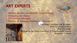 • Stefano Bardini and Rodolfo Siviero House
• Antiques merchants
• XIX century Florence
• History of antiques trading as a business
Saturdays, Sundays and Mondays
from 10 am to midday
Meeting point:
Lungarno Serristori 5 in front of Casa Rodolfo Siviero
Duration: 3 hours
 