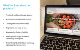 • Timebank credits exchange system.
• Modular and customisable system.
• Co-designed with communities.
• Responsive and easy-to-use.
• Safeguarding features built in.
• Able to gather insight, data and
community intelligence.
• Ownership and control over branding,
features and management.
What’s unique about our
platform ?
 