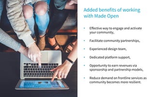 • Effective way to engage and activate
your community,
• Facilitate community partnerships,
• Experienced design team,
• Dedicated platform support,
• Opportunity to earn revenues via
sponsorship and partnership models,
• Reduce demand on frontline services as
community becomes more resilient.
Added benefits of working
with Made Open
 