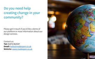 Please get in touch if you’d like a demo of
our platform or more information about our
design services.
Contact us:
Tel: 01872 862547
Email: hello@madeopen.co.uk
Website: www.madeopen.co.uk
Do you need help
creating change in your
community?
 