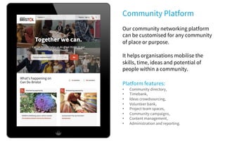 Community Platform
Our community networking platform
can be customised for any community
of place or purpose.
It helps organisations mobilise the
skills, time, ideas and potential of
people within a community.
Platform features:
• Community directory,
• Timebank,
• Ideas crowdsourcing,
• Volunteer bank,
• Project team spaces,
• Community campaigns,
• Content management,
• Administration and reporting.
 