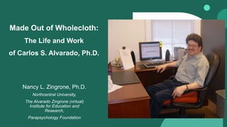 Made Out of Wholecloth:
The Life and Work
of Carlos S. Alvarado, Ph.D.
Nancy L. Zingrone, Ph.D.
Northcentral University,
The Alvarado Zingrone (virtual)
Institute for Education and
Research,
Parapsychology Foundation
 