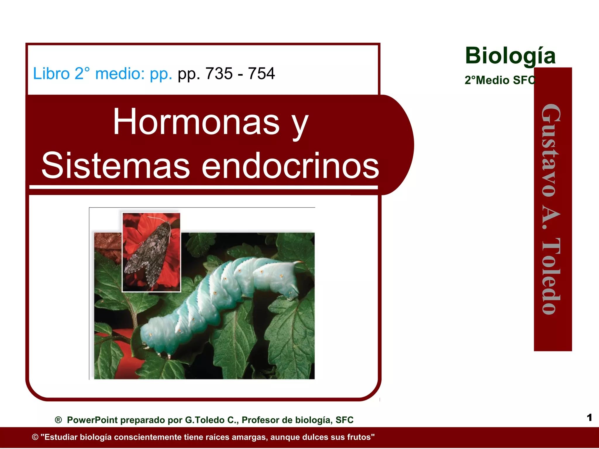 Biología
Libro 2° medio: pp. pp. 735 - 754                                                      2°Medio SFC



       Hormonas y




                                                                                                     Gustavo A. Toledo
  Sistemas endocrinos




     ® PowerPoint preparado por G.Toledo C., Profesor de biología, SFC                                                   1
© "Estudiar biología conscientemente tiene raíces amargas, aunque dulces sus frutos"
 