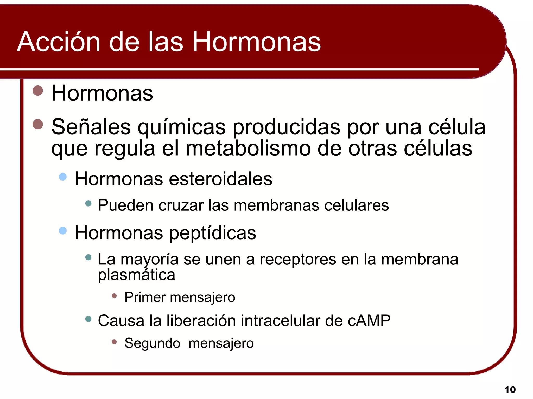 Acción de las Hormonas
  Hormonas
  Señalesquímicas producidas por una célula
  que regula el metabolismo de otras células
    Hormonas     esteroidales
      Pueden   cruzar las membranas celulares
    Hormonas     peptídicas
      Lamayoría se unen a receptores en la membrana
      plasmática
           Primer mensajero
      Causa   la liberación intracelular de cAMP
           Segundo mensajero


                                                       10
 