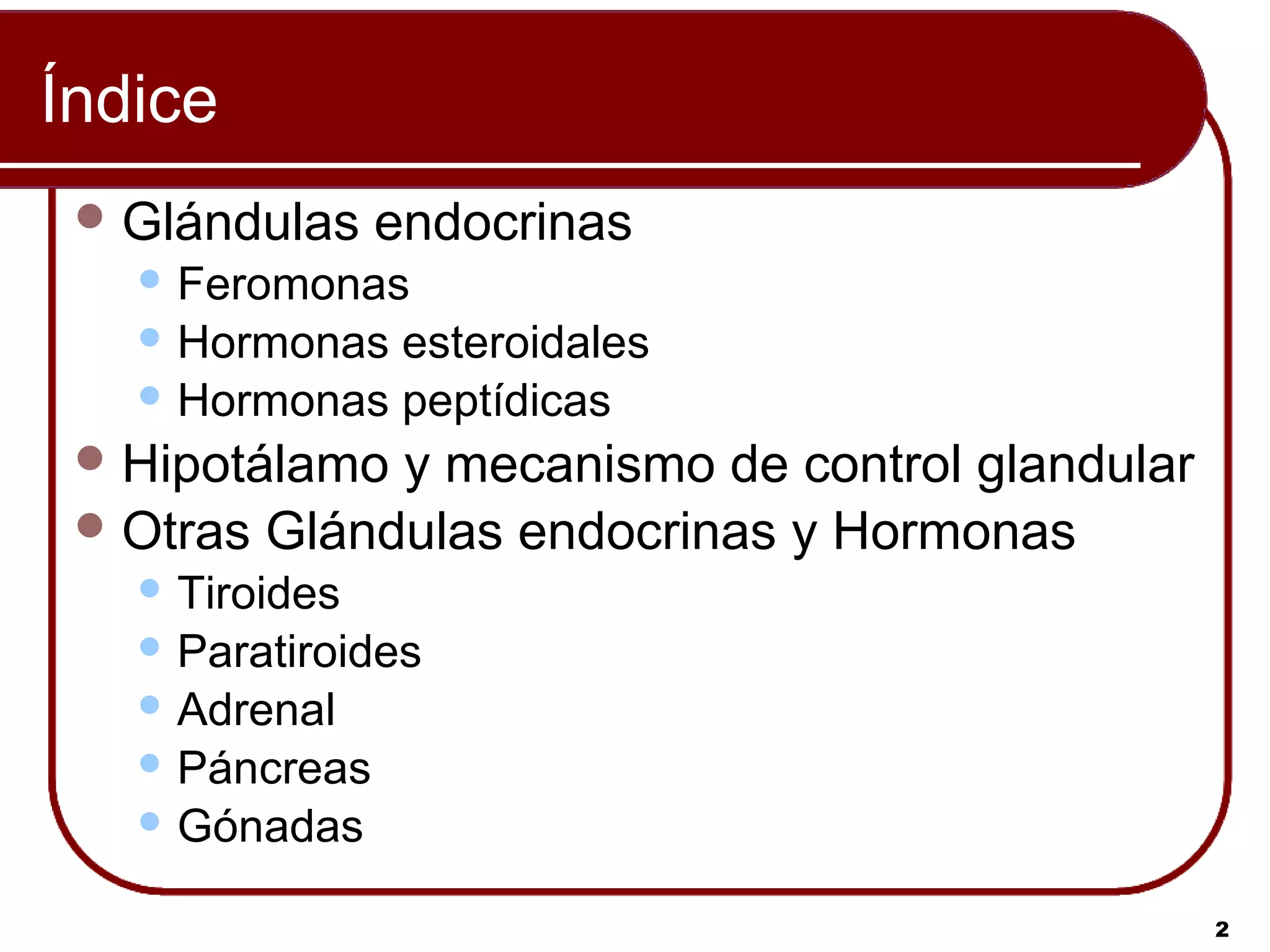 Índice
  Glándulas    endocrinas
    Feromonas
    Hormonas esteroidales
    Hormonas peptídicas

  Hipotálamo y mecanismo de control glandular
  Otras Glándulas endocrinas y Hormonas
    Tiroides
    Paratiroides
    Adrenal
    Páncreas
    Gónadas


                                                 2
 