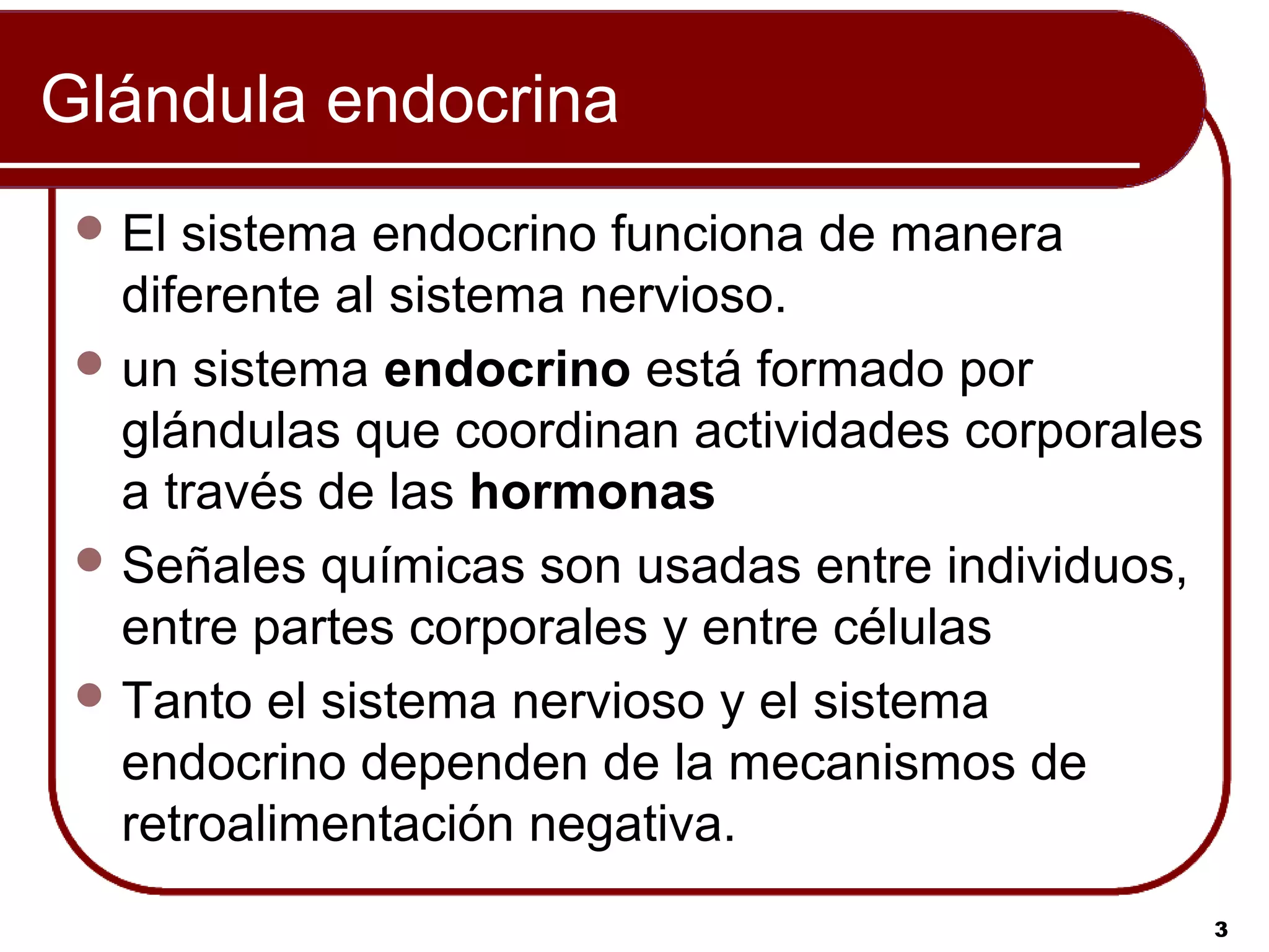 Glándula endocrina
  El sistema endocrino funciona de manera
   diferente al sistema nervioso.
  un sistema endocrino está formado por
   glándulas que coordinan actividades corporales
   a través de las hormonas
  Señales químicas son usadas entre individuos,
   entre partes corporales y entre células
  Tanto el sistema nervioso y el sistema
   endocrino dependen de la mecanismos de
   retroalimentación negativa.
                                                    3
 