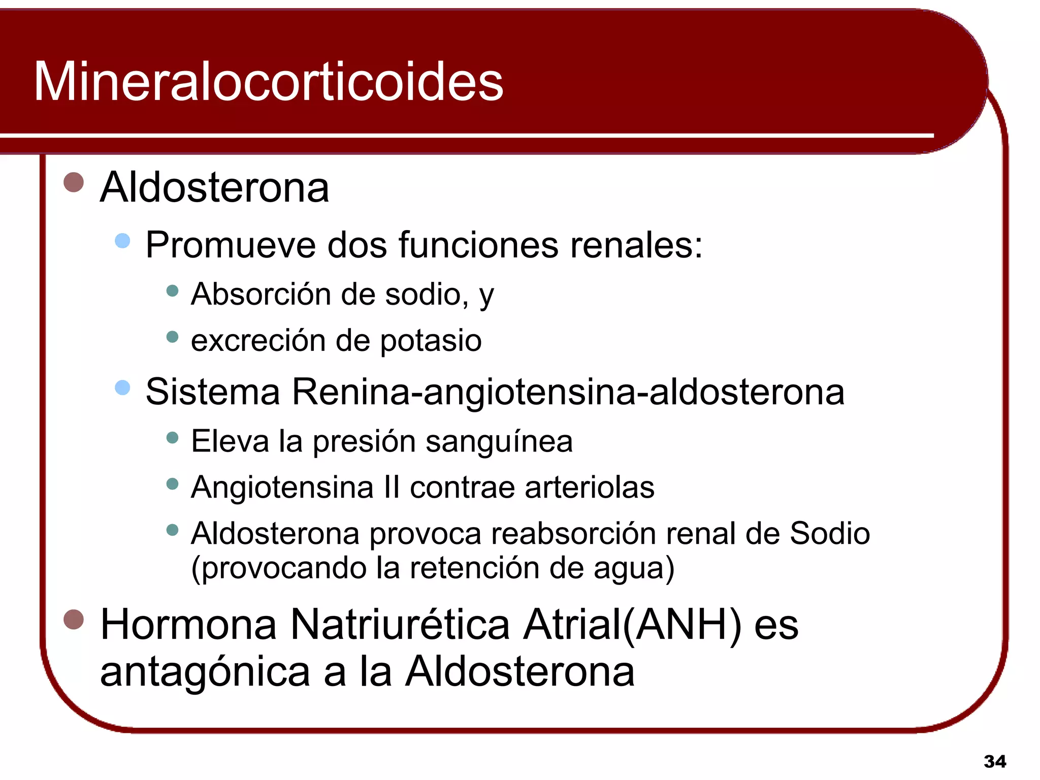 Mineralocorticoides
  Aldosterona
    Promueve     dos funciones renales:
       Absorción de sodio, y
       excreción de potasio

    Sistema    Renina-angiotensina-aldosterona
       Eleva la presión sanguínea
       Angiotensina II contrae arteriolas

       Aldosterona provoca reabsorción renal de Sodio
        (provocando la retención de agua)
  Hormona Natriurética Atrial(ANH) es
  antagónica a la Aldosterona
                                                         34
 