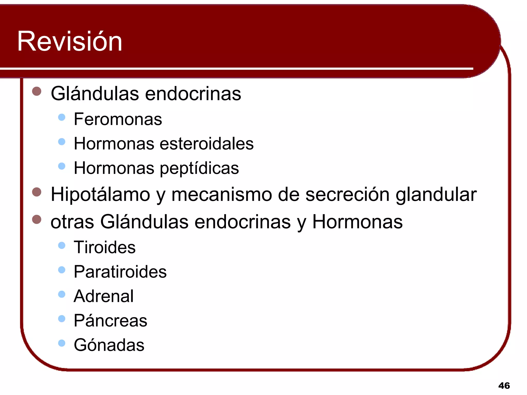 Revisión
  Glándulas   endocrinas
    Feromonas
    Hormonas esteroidales
    Hormonas peptídicas

  Hipotálamo y mecanismo de secreción glandular
  otras Glándulas endocrinas y Hormonas
    Tiroides
    Paratiroides
    Adrenal
    Páncreas
    Gónadas


                                                   46
 