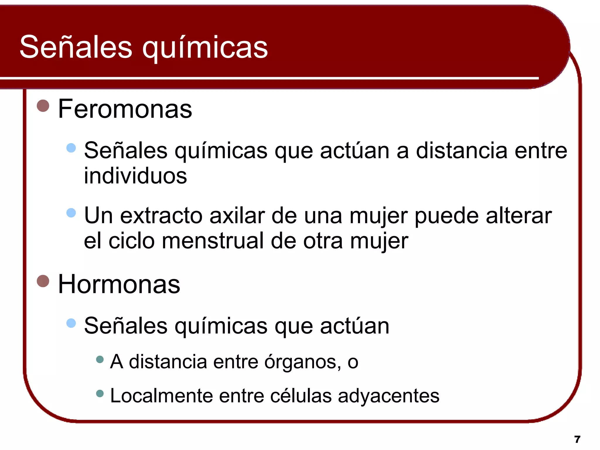 Señales químicas
  Feromonas
    Señales químicas que actúan a distancia entre
    individuos
    Un extracto axilar de una mujer puede alterar
    el ciclo menstrual de otra mujer
  Hormonas
    Señales   químicas que actúan
     A   distancia entre órganos, o
      Localmente   entre células adyacentes

                                                     7
 