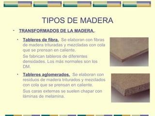 TIPOS DE MADERA TRANSFORMADOS DE LA MADERA. . Tableros de fibra.   Se elaboran con fibras de madera trituradas y mezcladas con cola que se prensan en caliente. Se fabrican tableros de diferentes densidades. Los más normales son los DM. Tableros aglomerados.   Se elaboran con residuos de madera triturados y mezclados con cola que se prensan en caliente. Sus caras externas se suelen chapar con láminas de melamina. 