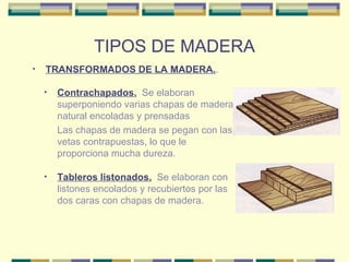 TIPOS DE MADERA TRANSFORMADOS DE LA MADERA. . Contrachapados.   Se elaboran superponiendo varias chapas de madera natural encoladas y prensadas Las chapas de madera se pegan con las vetas contrapuestas, lo que le proporciona mucha dureza. Tableros listonados.   Se elaboran con listones encolados y recubiertos por las dos caras con chapas de madera.  
