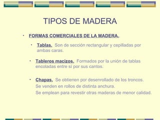 TIPOS DE MADERA FORMAS COMERCIALES DE LA MADERA. . Tablas.   Son de sección rectangular y cepilladas por ambas caras. Tableros macizos.   Formados por la unión de tablas encoladas entre sí por sus cantos.  Chapas.   Se obtienen por desenrollado de los troncos. Se venden en rollos de distinta anchura. Se emplean para revestir otras maderas de menor calidad.  