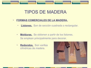 TIPOS DE MADERA FORMAS COMERCIALES DE LA MADERA. . Listones.   Son de sección cuadrada o rectangular. Molduras.   Se obtienen a partir de los listones.  Se emplean principalmente para decorar.  Redondos.   Son varillas cilíndricas de madera.  