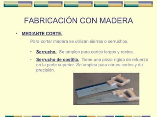 FABRICACIÓN CON MADERA MEDIANTE CORTE. . Serrucho.   Se emplea para cortes largos y rectos.  Para cortar madera se utilizan sierras o serruchos. Serrucho de costilla.   Tiene una pieza rígida de refuerzo en la parte superior. Se emplea para cortes cortos y de precisión.  
