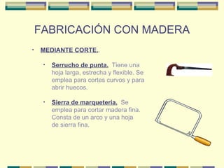FABRICACIÓN CON MADERA MEDIANTE CORTE. . Sierra de marquetería.   Se emplea para cortar madera fina. Consta de un arco y una hoja de sierra fina. Serrucho de punta.   Tiene una hoja larga, estrecha y flexible. Se emplea para cortes curvos y para abrir huecos.  