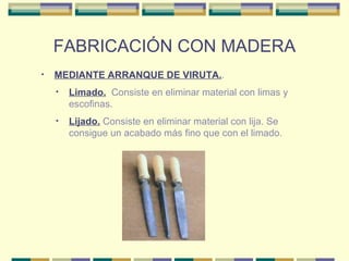 FABRICACIÓN CON MADERA MEDIANTE ARRANQUE DE VIRUTA. . Lijado.  Consiste en eliminar material con lija. Se consigue un acabado más fino que con el limado. Limado.   Consiste en eliminar material con limas y escofinas.  