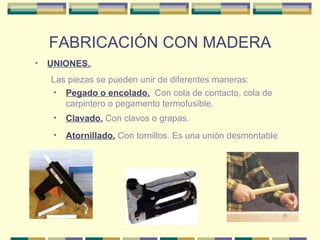 FABRICACIÓN CON MADERA UNIONES. . Clavado.  Con clavos o grapas. Pegado o encolado.   Con cola de contacto, cola de carpintero o pegamento termofusible. Las piezas se pueden unir de diferentes maneras: Atornillado.  Con tornillos. Es una unión desmontable 