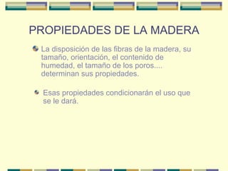 PROPIEDADES DE LA MADERA La disposición de las fibras de la madera, su tamaño, orientación, el contenido de humedad, el tamaño de los poros.... determinan sus propiedades.  Esas propiedades condicionarán el uso que se le dará.  