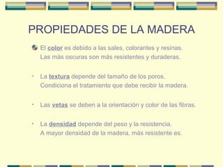 PROPIEDADES DE LA MADERA El  color  es debido a las sales, colorantes y resinas.  Las más oscuras son más resistentes y duraderas. La  textura  depende del tamaño de los poros.  Condiciona el tratamiento que debe recibir la madera. Las  vetas  se deben a la orientación y color de las fibras.  La  densidad  depende del peso y la resistencia.  A mayor densidad de la madera, más resistente es. 