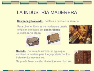 LA INDUSTRIA MADERERA Despiece y troceado.   Se lleva a cabo en la serrería. Para   obtener láminas de madera se puede emplear el método del  desenrollado o el del  corte plano Secado.   Se trata de eliminar el agua que contiene la madera para luego poderle dar los tratamientos necesarios. Se puede llevar a cabo al aire libre o en hornos. 