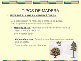TIPOS DE MADERA MADERAS BLANDAS Y MADERAS DURAS. . Esta clasificación no responde a criterios de dureza, sino al tipo de árboles del que se obtienen. Maderas duras.   Proceden de árboles como el roble, el nogal, la encina, la caoba... Son maderas caras. Maderas blandas.   Proceden de árboles coníferos como el pino, el abeto... Son más abundantes y baratas. 