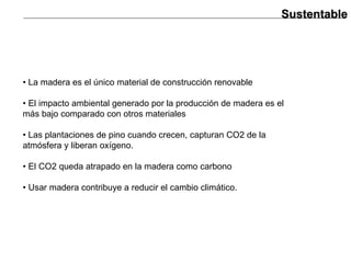 Sustentable •  La madera es el único material de construcción renovable •  El impacto ambiental generado por la producción de madera es el más bajo comparado con otros materiales •  Las plantaciones de pino cuando crecen, capturan CO2 de la atmósfera y liberan oxígeno. •  El CO2 queda atrapado en la madera como carbono •  Usar madera contribuye a reducir el cambio climático. 