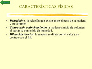 Densidad:  es la relación que existe entre el peso de la madera y su volumen Contracción e hinchamiento:  la madera cambia de volumen al variar su contenido de humedad. Dilatación térmica:  la madera se dilata con el calor y se contrae con el frío  CARACTERÍSTICAS FÍSICAS Al índice 