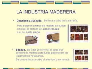 LA INDUSTRIA MADERERA Despiece y troceado.   Se lleva a cabo en la serrería. Para   obtener láminas de madera se puede emplear el método del  desenrollado o el del  corte plano Secado.   Se trata de eliminar el agua que contiene la madera para luego poderle dar los tratamientos necesarios. Se puede llevar a cabo al aire libre o en hornos. 