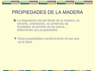 PROPIEDADES DE LA MADERA La disposición de las fibras de la madera, su tamaño, orientación, el contenido de humedad, el tamaño de los poros.... determinan sus propiedades.  Esas propiedades condicionarán el uso que se le dará.  