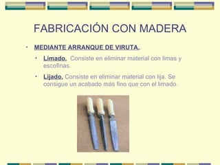 FABRICACIÓN CON MADERA MEDIANTE ARRANQUE DE VIRUTA. . Lijado.  Consiste en eliminar material con lija. Se consigue un acabado más fino que con el limado. Limado.   Consiste en eliminar material con limas y escofinas.  