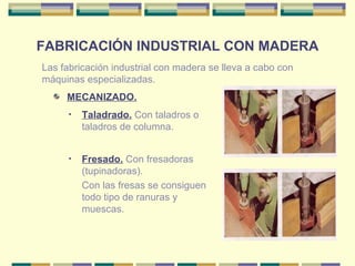 FABRICACIÓN INDUSTRIAL CON MADERA MECANIZADO. Las fabricación industrial con madera se lleva a cabo con máquinas especializadas. Taladrado.  Con taladros o taladros de columna. Fresado.  Con fresadoras (tupinadoras). Con las fresas se consiguen todo tipo de ranuras y muescas. 