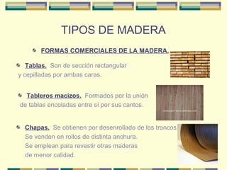 TIPOS DE MADERA
       FORMAS COMERCIALES DE LA MADERA..

   Tablas. Son de sección rectangular
y cepilladas por ambas caras.


  Tableros macizos. Formados por la unión
de tablas encoladas entre sí por sus cantos.


  Chapas. Se obtienen por desenrollado de los troncos.
  Se venden en rollos de distinta anchura.
  Se emplean para revestir otras maderas
  de menor calidad.
 