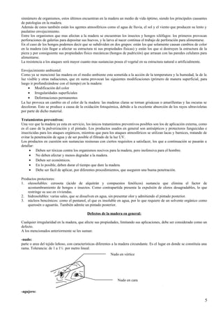 sinnúmero de organismos, estos últimos encuentran en la madera un medio de vida óptimo, siendo los principales causantes
de patologías en la madera.
Además de estos también están los agentes atmosféricos como el agua de lluvia, el sol y el viento que producen su lento y
paulatino envejecimiento.
Entre los organismos que mas afectan a la madera se encuentran los insectos y hongos xilófagos: los primeros provocan
perforaciones de galerías para depositar sus huevos, y la larva al nacer continua el trabajo de perforación para alimentarse.
En el caso de los hongos podemos decir que se subdividen en dos grupos: están los que solamente causan cambios de color
en la madera (sin llegar a afectar su estructura ni sus propiedades físicas) y están los que si destruyen la estructura de la
pieza y por consiguiente sus propiedades físico mecánicas (hongos de pudrición) que arrasan con las paredes celulares para
alimentarse.
La resistencia a los ataques será mayor cuanto mas sustancias posea el vegetal en su estructura natural o artificialmente.
Envejecimiento ambiental:
Como ya se mencionó las madera en el medio ambiente esta sometida a la acción de la temperatura y la humedad, la de la
luz visible y otras radiaciones, que en suma provocan las siguientes modificaciones (primero de manera superficial, para
luego ir profundizándose con el tiempo) en la madera:
• Modificación del color
• Irregularidades superficiales
• Deformaciones permanentes
La luz provoca un cambio en el color de la madera: las maderas claras se tornan grisáceas o amarillentas y las oscuras se
decoloran. Esto se produce a causa de la oxidación fotoquímica, debido a la excelente absorción de los rayos ultravioletas
por parte de dicho material.
Tratamientos preventivos:
Una vez que la madera ya esta en servicio, los únicos tratamientos preventivos posibles son los de aplicación externa, como
es el caso de la pulverización y el pintado. Los productos usados en general son antisépticos y protectores funguicidas e
insecticidas para los ataques orgánicos, mientras que para los ataques atmosféricos se utilizan lacas y barnices, tratando de
evitar la penetración de agua y de ser posible el filtrado de la luz UV.
Los productos en cuestión son sustancias resinosas con ciertos requisitos a satisfacer, los que a continuación se pasarán a
detallar:
• Deben ser tóxicas contra los organismos nocivos para la madera, pero inofensiva para el hombre.
• No deben afectar y menos degradar a la madera.
• Deben ser económicos.
• En lo posible, deben durar el tiempo que dure la madera.
• Debe ser fácil de aplicar, por diferentes procedimientos, que aseguren una buena penetración.
Productos protectores:
1. oleosolubles: cerosota (ácido de alquitrán y compuestos fenólicos) sustancia que elimina el factor de
acostumbramiento de hongos e insectos. Como contrapartida presenta la expulsión de olores desagradables, lo que
restringe su uso en viviendas.
2. hidrosolubles: varias sales, que se disuelven en agua, sin presentar olor y admitiendo el pintado posterior.
3. núcleos bencénicos: como el pentanol, el que es insoluble en agua, por lo que requiere de un solvente orgánico como
querosén o aguarrás. También admite un pintado posterior.
Defectos de la madera en general:
Cualquier irregularidad en la madera, que afecte sus propiedades, limitando sus aplicaciones, debe ser considerado como un
defecto.
A los mencionados anteriormente se les suman:
-nudo:
parte o area del tejido leñoso, con características diferentes a la madera circundante. Es el lugar en donde se constituía una
rama. Tolerancia: de 1 a 1½ por metro lineal.
Nudo en vértice

Nudo en cara
-agujero:

5

 