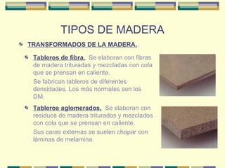 TIPOS DE MADERA 
TRANSFORMADOS DE LA MADERA.. 
Tableros de fibra. Se elaboran con fibras 
de madera trituradas y mezcladas con cola 
que se prensan en caliente. 
Se fabrican tableros de diferentes 
densidades. Los más normales son los 
DM. 
Tableros aglomerados. Se elaboran con 
residuos de madera triturados y mezclados 
con cola que se prensan en caliente. 
Sus caras externas se suelen chapar con 
láminas de melamina. 
 
