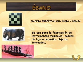 ÉBANOÉBANO
MADERA TRROPICAL MUY DURA Y DENSA
Se usa para la fabricación de
instrumentos musicales, mubles
de lujo o pequeños objetos
torneados.
 
