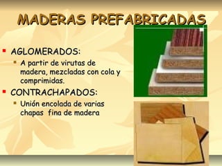 MADERAS PREFABRICADASMADERAS PREFABRICADAS
 AGLOMERADOS:AGLOMERADOS:
 A partir de virutas deA partir de virutas de
madera, mezcladas con cola ymadera, mezcladas con cola y
comprimidas.comprimidas.
 CONTRACHAPADOS:CONTRACHAPADOS:
 Unión encolada de variasUnión encolada de varias
chapas fina de maderachapas fina de madera
 