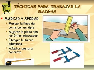 TÉCNICAS PARA TRABAJAR LATÉCNICAS PARA TRABAJAR LA
MADERAMADERA
 MARCAR Y SERRARMARCAR Y SERRAR
 Marcar la línea deMarcar la línea de
corte con un lápizcorte con un lápiz
 Sujetar la pieza conSujetar la pieza con
los útiles adecuadoslos útiles adecuados
 Escoger la sierraEscoger la sierra
adecuadaadecuada
 Adoptar posturaAdoptar postura
correcta.correcta.
 