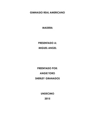 GIMNASIO REAL AMERICANO
MADERA
PRESENTADO A:
MIGUEL ANGEL
PREENTADO POR:
ANGIE TORO
SHERLEY GRANADOS
UNDECIMO
2015
 