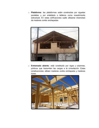 o Plataforma: las plataformas están construidas por viguetas
paralelas y por entablado o tableros como revestimiento
estructural. En estas edificaciones suele utilizarse diversidad
de maderas contra enchapadas
o Entramado abierto: está constituido por vigas y columnas,
pórticos que transmiten las cargas a la cimentación. Estas
construcciones utilizan maderas contra enchapada y maderas
duras.
 
