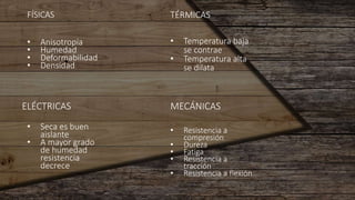 FÍSICAS TÉRMICAS
ELÉCTRICAS MECÁNICAS
• Anisotropía
• Humedad
• Deformabilidad
• Densidad
• Temperatura baja
se contrae
• Temperatura alta
se dilata
• Seca es buen
aislante
• A mayor grado
de humedad
resistencia
decrece
• Resistencia a
compresión
• Dureza
• Fatiga
• Resistencia a
tracción
• Resistencia a flexión
 