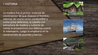 • HISTORIA
La madera fue el primer material de
construcción de que dispuso el hombre.
Además de usarla como combustible y
como arma defensiva, la cabaña con
estructura de madera y cubierta de
ramas le proporcionó una defensa contra
la intemperie. Luego la emplearía en la
construcción de puentes y barcos.
 