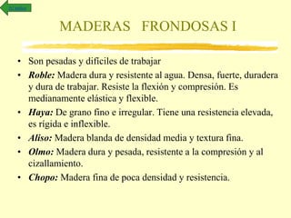 MADERAS FRONDOSAS I
• Son pesadas y difíciles de trabajar
• Roble: Madera dura y resistente al agua. Densa, fuerte, duradera
y dura de trabajar. Resiste la flexión y compresión. Es
medianamente elástica y flexible.
• Haya: De grano fino e irregular. Tiene una resistencia elevada,
es rígida e inflexible.
• Aliso: Madera blanda de densidad media y textura fina.
• Olmo: Madera dura y pesada, resistente a la compresión y al
cizallamiento.
• Chopo: Madera fina de poca densidad y resistencia.
Al índice
 