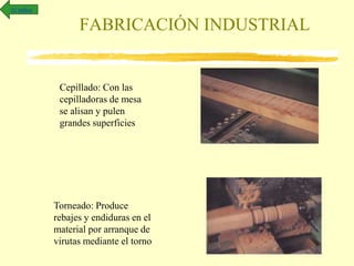 FABRICACIÓN INDUSTRIAL
Cepillado: Con las
cepilladoras de mesa
se alisan y pulen
grandes superficies
Torneado: Produce
rebajes y endiduras en el
material por arranque de
virutas mediante el torno
Al índice
 