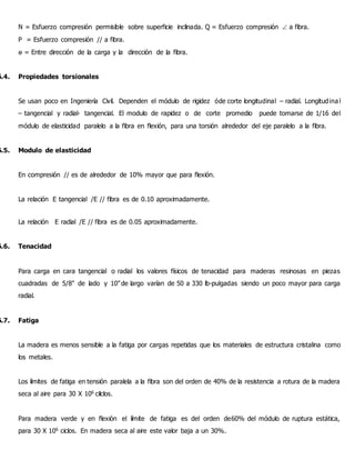 N = Esfuerzo compresión permisible sobre superficie inclinada. Q = Esfuerzo compresión  a fibra.
P = Esfuerzo compresión // a fibra.
ө = Entre dirección de la carga y la dirección de la fibra.
6.4. Propiedades torsionales
Se usan poco en Ingeniería Civil. Dependen el módulo de rigidez óde corte longitudinal – radial. Longitudinal
– tangencial y radial- tangencial. El modulo de rapidez o de corte promedio puede tomarse de 1/16 del
módulo de elasticidad paralelo a la fibra en flexión, para una torsión alrededor del eje paralelo a la fibra.
6.5. Modulo de elasticidad
En compresión // es de alrededor de 10% mayor que para flexión.
La relación E tangencial /E // fibra es de 0.10 aproximadamente.
La relación E radial /E // fibra es de 0.05 aproximadamente.
6.6. Tenacidad
Para carga en cara tangencial o radial los valores físicos de tenacidad para maderas resinosas en piezas
cuadradas de 5/8" de lado y 10''de largo varían de 50 a 330 lb-pulgadas siendo un poco mayor para carga
radial.
6.7. Fatiga
La madera es menos sensible a la fatiga por cargas repetidas que los materiales de estructura cristalina como
los metales.
Los límites de fatiga en tensión paralela a la fibra son del orden de 40% de la resistencia a rotura de la madera
seca al aire para 30 X 106
cilclos.
Para madera verde y en flexión el límite de fatiga es del orden de60% del módulo de ruptura estática,
para 30 X 106
ciclos. En madera seca al aire este valor baja a un 30%.
 
