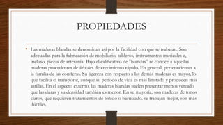 PROPIEDADES
• Las maderas blandas se denominan así por la facilidad con que se trabajan. Son
adecuadas para la fabricación de mobiliario, tableros, instrumentos musicales e,
incluso, piezas de artesanía. Bajo el calificativo de "blandas" se conoce a aquellas
maderas procedentes de árboles de crecimiento rápido. En general, pertenecientes a
la familia de las coníferas. Su ligereza con respecto a las demás maderas es mayor, lo
que facilita el transporte, aunque su período de vida es más limitado y producen más
astillas. En el aspecto externo, las maderas blandas suelen presentar menos veteado
que las duras y su densidad también es menor. En su mayoría, son maderas de tonos
claros, que requieren tratamientos de teñido o barnizado. se trabajan mejor, son más
dúctiles.
 
