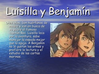 Luisilla y Benjamín
Diez años. Son huérfanos de
madre y van en busca de
su padre el famoso
capitán Roc. Luisilla loca
por la aventura, sabe
manejar la espada mejor
que la aguja. A Benjamín
no le gustan las armas y
prefiere la lectura y el
estudio de las cartas
marinas.

 