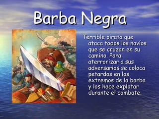 Barba Negra
Terrible pirata que
ataca todos los navíos
que se cruzan en su
camino. Para
aterrorizar a sus
adversarios se coloca
petardos en los
extremos de la barba
y los hace explotar
durante el combate.

 